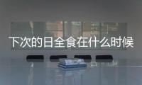 下次的日全食在什么時候（下一次日全食在什么時候）