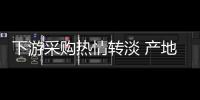 下游采購熱情轉(zhuǎn)淡 產(chǎn)地出現(xiàn)區(qū)域性降價
