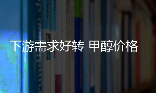 下游需求好轉 甲醇價格不斷創年內新高