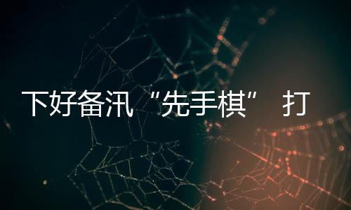 下好備汛“先手棋” 打好防汛“主動仗”_
