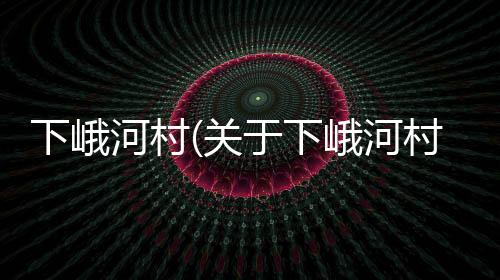 下峨河村(關(guān)于下峨河村簡述)