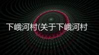 下峨河村(關于下峨河村簡述)