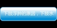 下肢浮腫的原因，下肢水腫是怎么回事