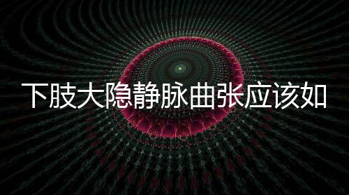 下肢大隱靜脈曲張應(yīng)該如何回事