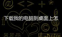 下載我的電腦到桌面上怎么刪除（下載我的電腦到桌面上）