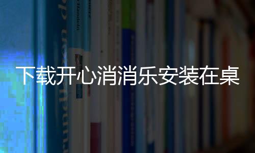 下載開心消消樂安裝在桌面上（開心消消樂電腦版下載到桌面）