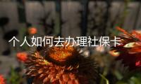 個人如何去辦理社保卡，個人辦理社保卡的流程