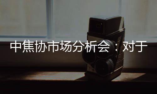 中焦協(xié)市場(chǎng)分析會(huì)：對(duì)于拒不接受漲價(jià)的客戶堅(jiān)決予以減量或者停發(fā)