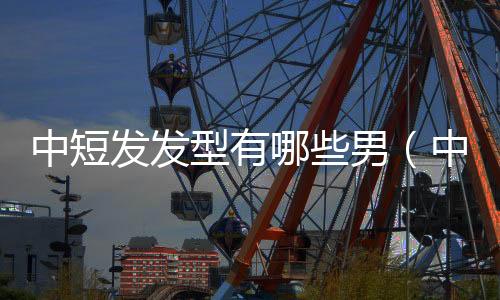 中短發(fā)發(fā)型有哪些男（中短發(fā)發(fā)型有哪些）