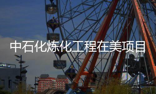 中石化煉化工程在美項目被指違反協議 遭索賠