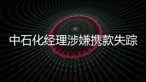 中石化經(jīng)理涉嫌攜款失蹤 集團稱將給公眾說法