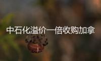 中石化溢價一倍收購加拿大公司 擴張海外是無奈之舉