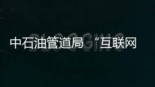 中石油管道局 “互聯(lián)網(wǎng)+油氣儲運工程”取得初步成果