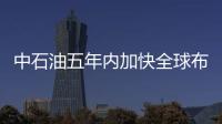 中石油五年內加快全球布局，公司各高層明確表態