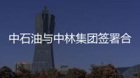中石油與中林集團簽署合作框架協議