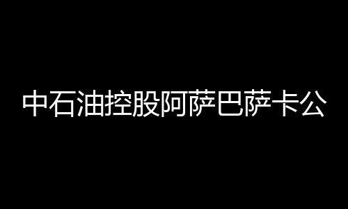 中石油控股阿薩巴薩卡公司將在加拿大上市