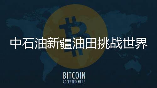 中石油新疆油田挑戰(zhàn)世界級(jí)油氣開采難題