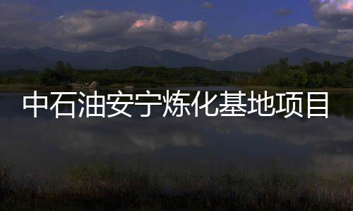 中石油安寧煉化基地項(xiàng)目將于年底開工