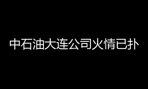 中石油大連公司火情已撲滅 未造成污染