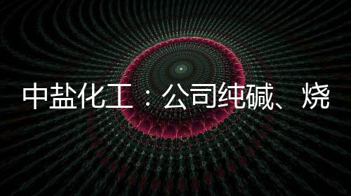 中鹽化工：公司純堿、燒堿產銷計劃目前沒有調整