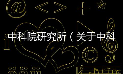 中科院研究所（關于中科院研究所的基本情況說明介紹）