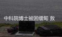 中科院博士被困緬甸 救援力量正營救，女友：他被中介騙了