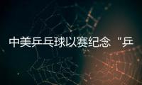 中美乒乓球以賽紀念“乒乓外交” 活動將為期三天