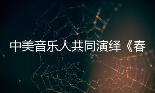 中美音樂人共同演繹《春天來了》 傳遞美好祝福