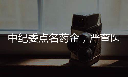 中紀(jì)委點(diǎn)名藥企，嚴(yán)查醫(yī)藥腐敗