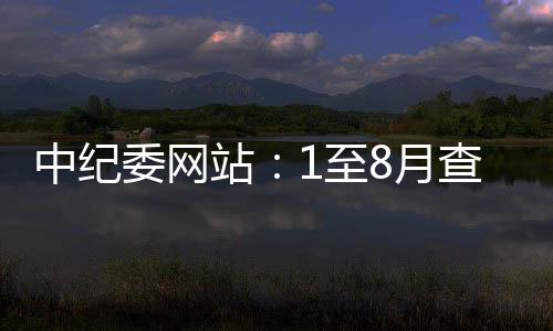 中紀(jì)委網(wǎng)站：1至8月查處群眾身邊腐敗和作風(fēng)問題9.7萬個