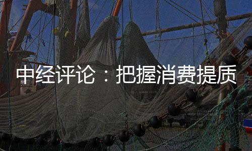 中經(jīng)評論：把握消費提質升級新趨勢