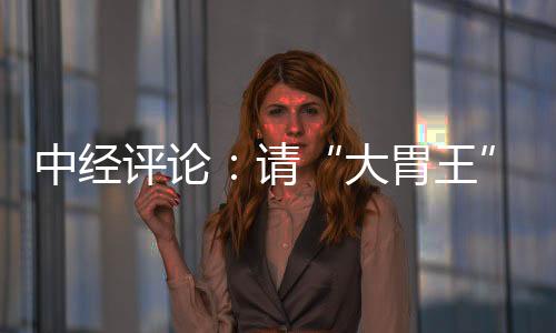 中經(jīng)評論：請“大胃王”離開直播間