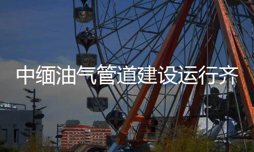 中緬油氣管道建設(shè)運(yùn)行齊頭并進(jìn)
