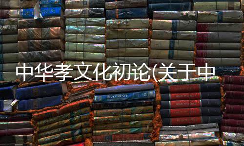 中華孝文化初論(關于中華孝文化初論簡述)