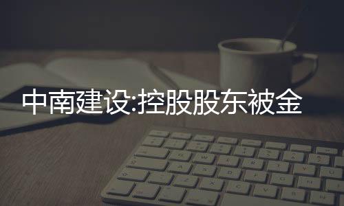 中南建設:控股股東被金融機構累計被動減持4%股份