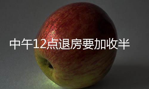 中午12點(diǎn)退房要加收半天超時(shí)費(fèi)？經(jīng)調(diào)解退費(fèi)