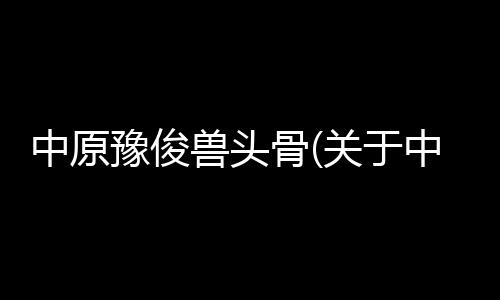 中原豫俊獸頭骨(關于中原豫俊獸頭骨簡述)