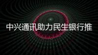 中興通訊助力民生銀行推進(jìn)科技和金融業(yè)務(wù)深度融合