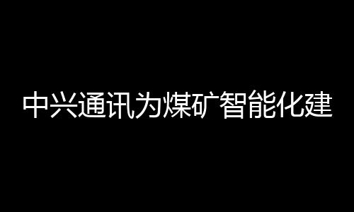 中興通訊為煤礦智能化建設提供先進技術與裝備