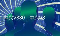 中興V880，中興V880報(bào)價(jià)、參數(shù)、圖片、怎么樣