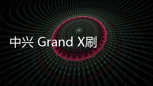 中興 Grand X刷機包下載，卡刷包recovery刷機教程