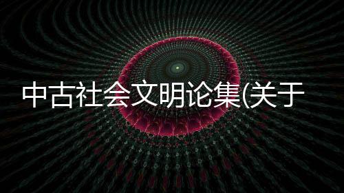 中古社會文明論集(關于中古社會文明論集簡述)