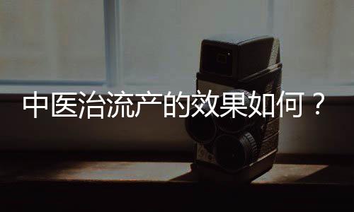 中醫治流產的效果如何？中醫治流產效果怎么樣