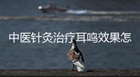 中醫針灸治療耳鳴效果怎么樣 中醫針灸治療耳鳴具體療法介紹