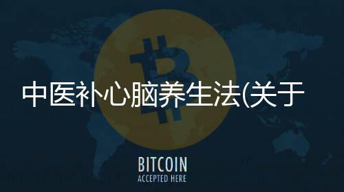 中醫(yī)補(bǔ)心腦養(yǎng)生法(關(guān)于中醫(yī)補(bǔ)心腦養(yǎng)生法簡述)