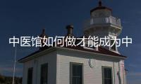 中醫館如何做才能成為中醫行業頂級玩家