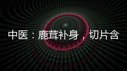 中醫：鹿茸補身，切片含著吃