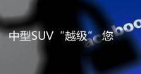 中型SUV“越級” 您更看重面子還是價值感