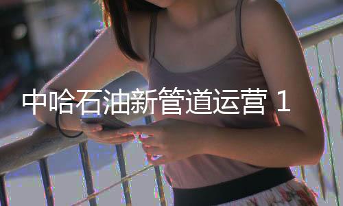中哈石油新管道運營 10月擬輸油13.9萬噸
