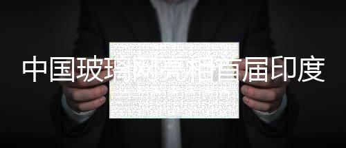 中國(guó)玻璃網(wǎng)亮相首屆印度全部玻璃技術(shù)裝備與建材產(chǎn)品博覽會(huì),展會(huì)報(bào)道
